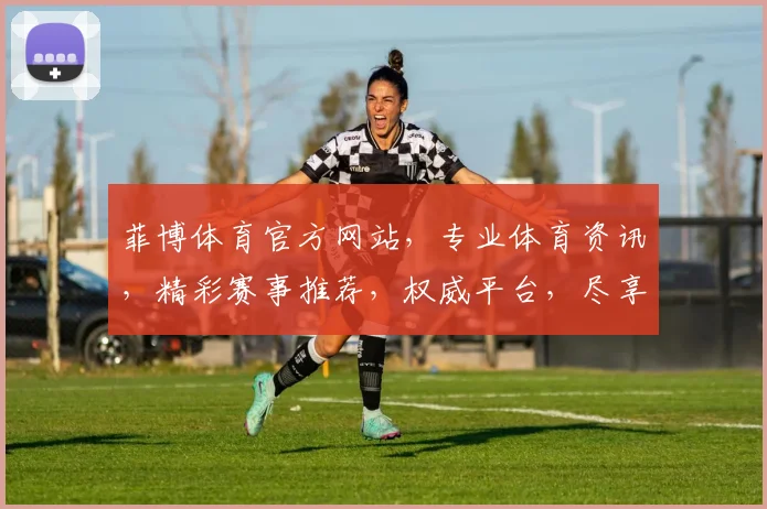 菲博体育官方网站，专业体育资讯，精彩赛事推荐，权威平台，尽享竞技盛宴，一触即达