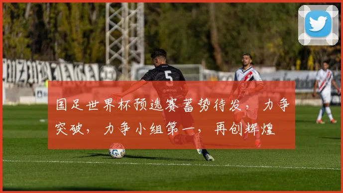 国足世界杯预选赛蓄势待发，力争突破，力争小组第一，再创辉煌