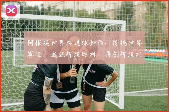 阿根廷世界杯进球如雨，惊艳世界赛场，成就辉煌时刻，再创辉煌纪录。