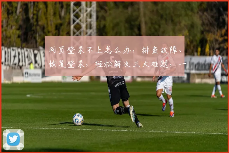 网页登录不上怎么办，排查故障、恢复登录，轻松解决三大难题，一网打尽